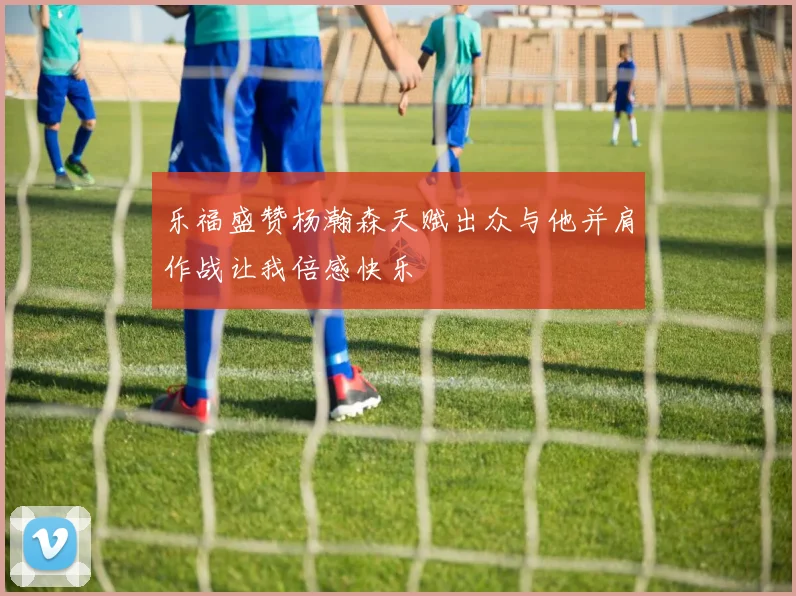 乐福盛赞杨瀚森天赋出众与他并肩作战让我倍感快乐