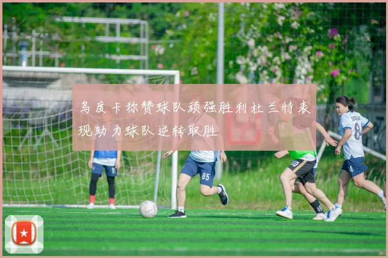 乌度卡称赞球队顽强胜利杜兰特表现助力球队逆转取胜