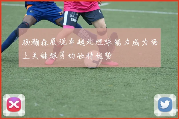 杨瀚森展现卓越处理球能力成为场上关键球员的独特优势
