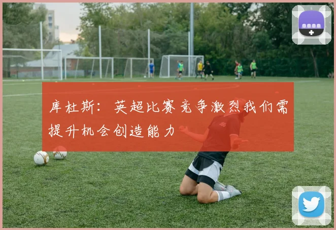 库杜斯：英超比赛竞争激烈我们需提升机会创造能力