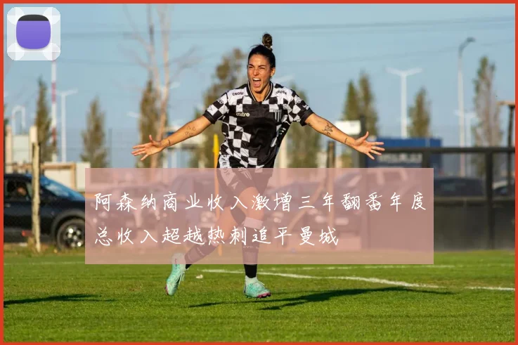 阿森纳商业收入激增三年翻番年度总收入超越热刺追平曼城
