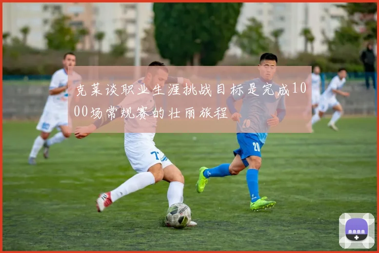 克莱谈职业生涯挑战目标是完成1000场常规赛的壮丽旅程