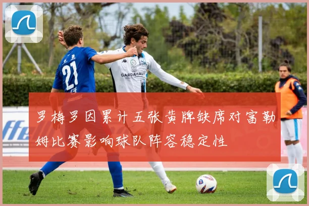 罗梅罗因累计五张黄牌缺席对富勒姆比赛影响球队阵容稳定性