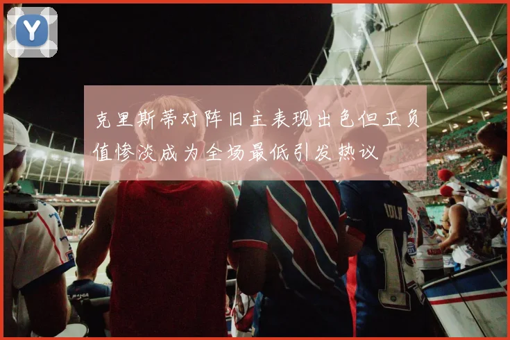 克里斯蒂对阵旧主表现出色但正负值惨淡成为全场最低引发热议