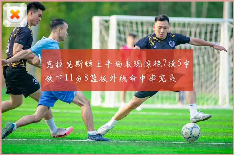 克拉克斯顿上半场表现惊艳7投5中砍下11分8篮板外线命中率完美