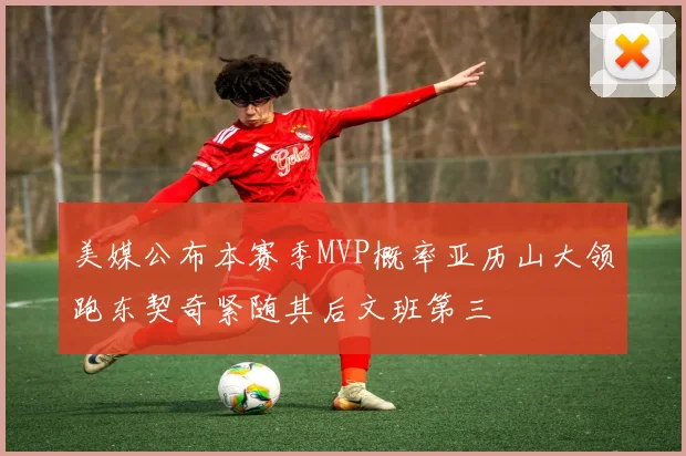 美媒公布本赛季MVP概率亚历山大领跑东契奇紧随其后文班第三