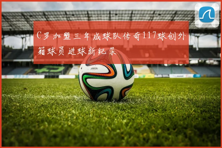 C罗加盟三年成球队传奇117球创外籍球员进球新纪录