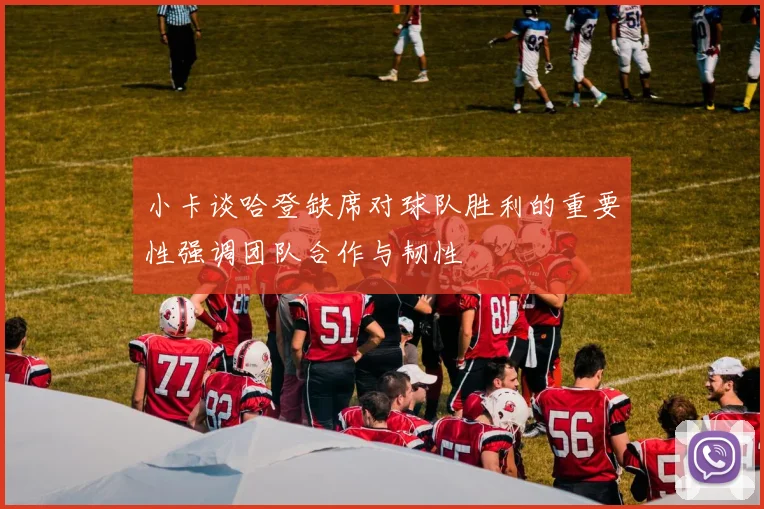 小卡谈哈登缺席对球队胜利的重要性强调团队合作与韧性