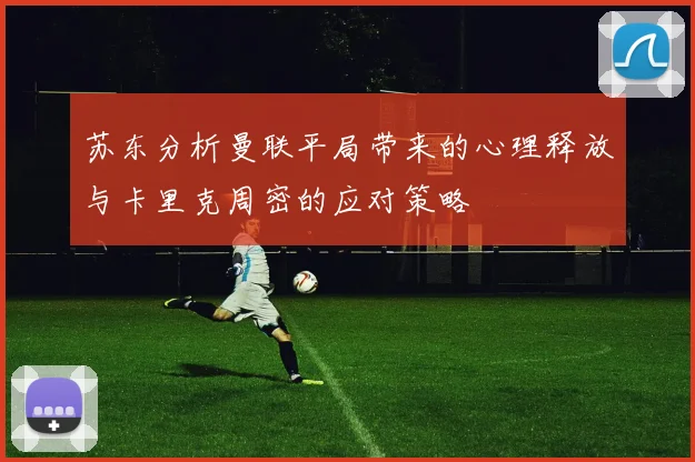 苏东分析曼联平局带来的心理释放与卡里克周密的应对策略