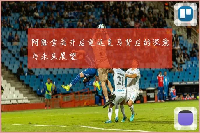 阿隆索离开后重返皇马背后的深意与未来展望