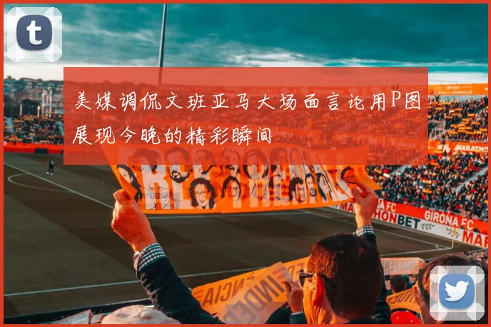 美媒调侃文班亚马大场面言论用P图展现今晚的精彩瞬间