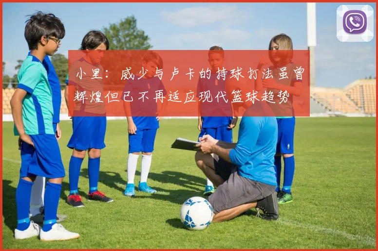 小里：威少与卢卡的持球打法虽曾辉煌但已不再适应现代篮球趋势