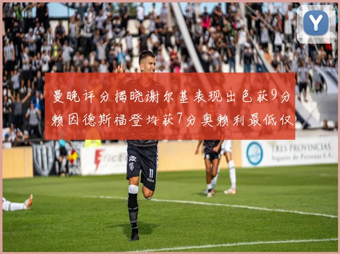 曼晚评分揭晓谢尔基表现出色获9分赖因德斯福登均获7分奥赖利最低仅5分
