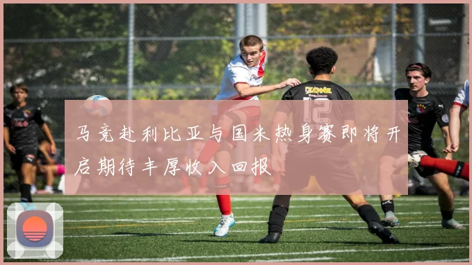 马竞赴利比亚与国米热身赛即将开启期待丰厚收入回报