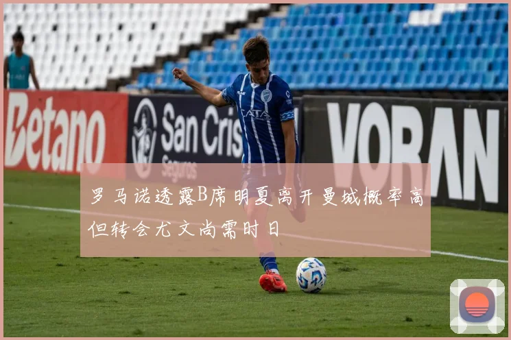 罗马诺透露B席明夏离开曼城概率高但转会尤文尚需时日