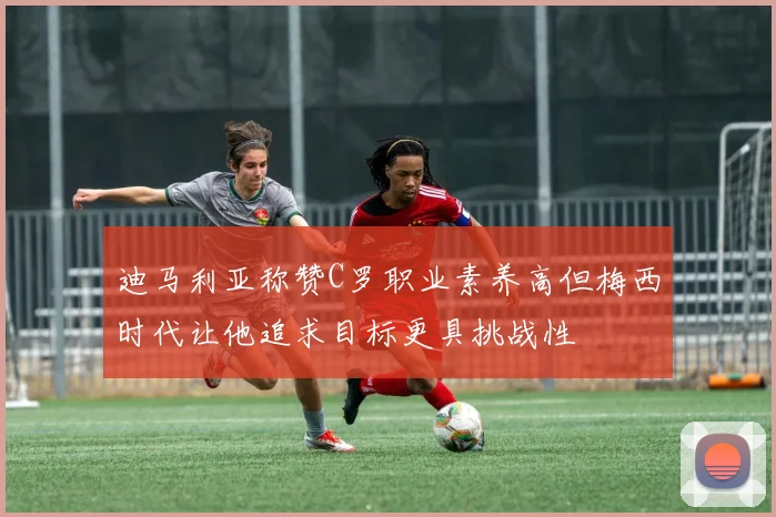 迪马利亚称赞C罗职业素养高但梅西时代让他追求目标更具挑战性