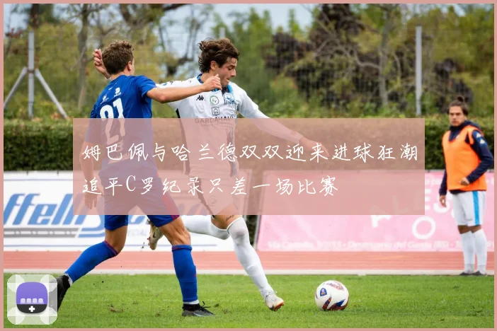 姆巴佩与哈兰德双双迎来进球狂潮追平C罗纪录只差一场比赛