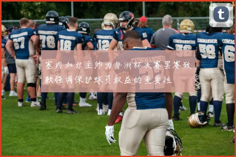 塞内加尔主帅为非洲杯决赛罢赛致歉强调保护球员权益的重要性