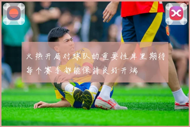 火热开局对球队的重要性库里期待每个赛季都能保持良好开端