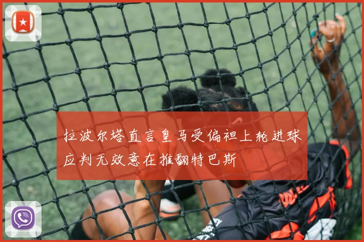 拉波尔塔直言皇马受偏袒上轮进球应判无效意在推翻特巴斯