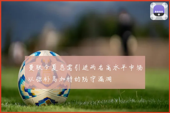 曼联今夏急需引进两名高水平中场以弥补乌加特的防守漏洞