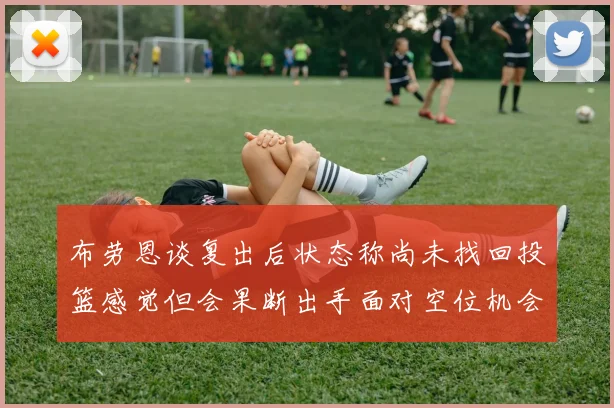 布劳恩谈复出后状态称尚未找回投篮感觉但会果断出手面对空位机会