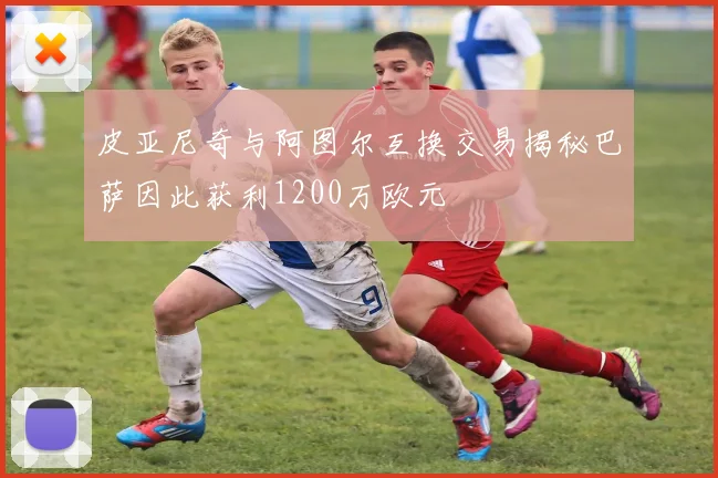 皮亚尼奇与阿图尔互换交易揭秘巴萨因此获利1200万欧元