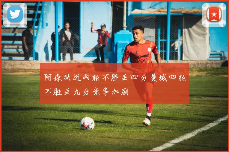 阿森纳近两轮不胜丢四分曼城四轮不胜丢九分竞争加剧