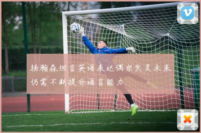 杨瀚森坦言英语表达偶尔失灵未来仍需不断提升语言能力