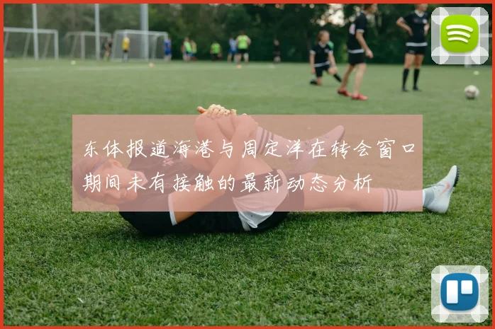 东体报道海港与周定洋在转会窗口期间未有接触的最新动态分析