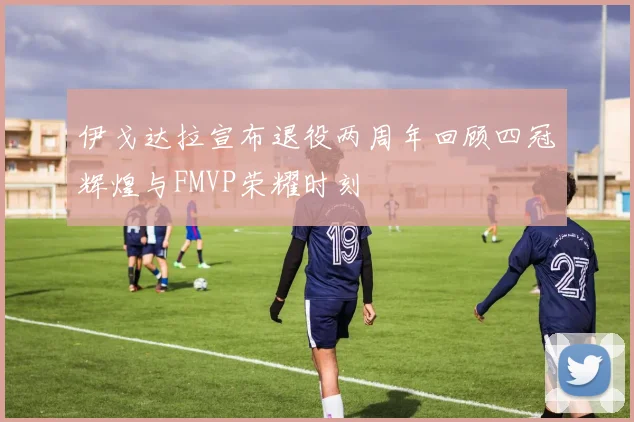 伊戈达拉宣布退役两周年回顾四冠辉煌与FMVP荣耀时刻