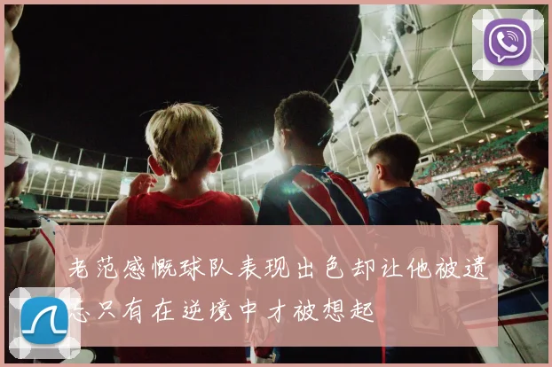 老范感慨球队表现出色却让他被遗忘只有在逆境中才被想起