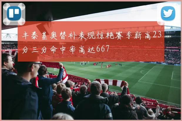 丰泰基奥替补表现惊艳赛季新高23分三分命中率高达667