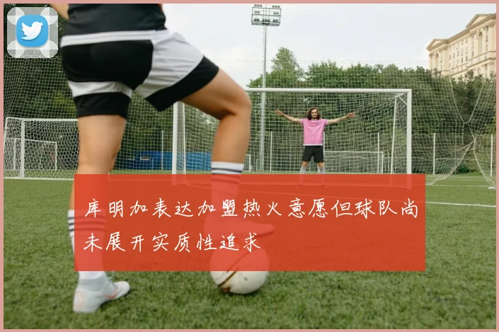 库明加表达加盟热火意愿但球队尚未展开实质性追求