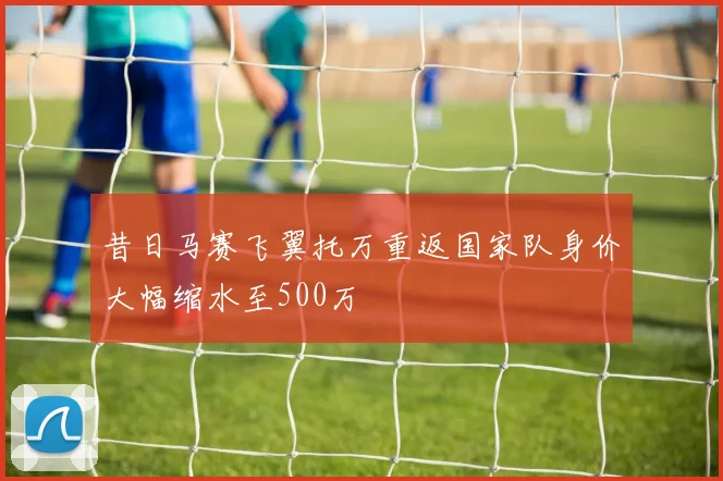 昔日马赛飞翼托万重返国家队身价大幅缩水至500万