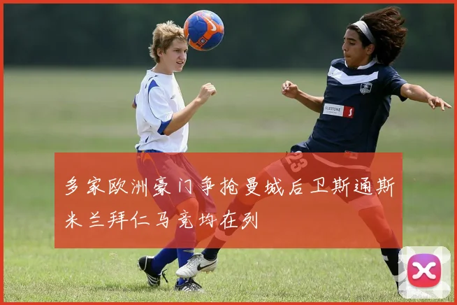 多家欧洲豪门争抢曼城后卫斯通斯米兰拜仁马竞均在列