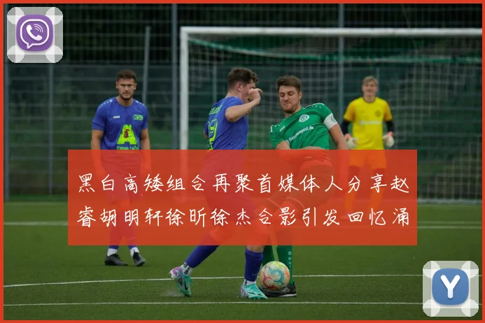黑白高矮组合再聚首媒体人分享赵睿胡明轩徐昕徐杰合影引发回忆涌现
