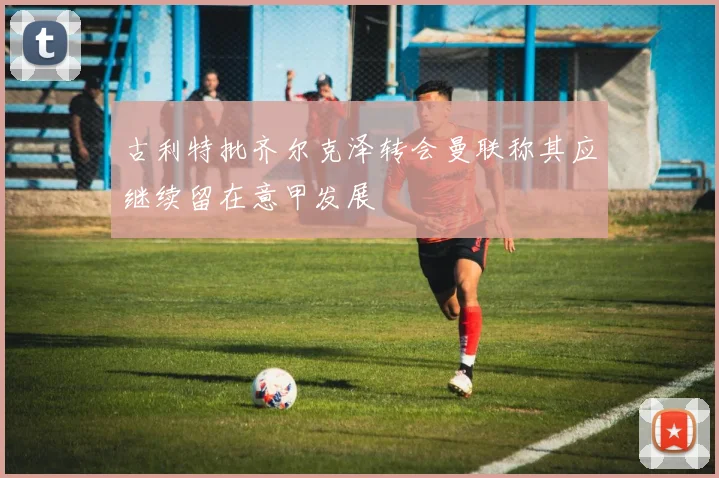 古利特批齐尔克泽转会曼联称其应继续留在意甲发展
