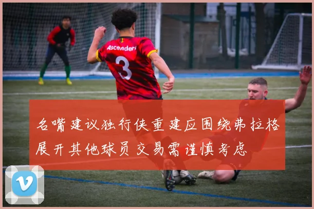 名嘴建议独行侠重建应围绕弗拉格展开其他球员交易需谨慎考虑