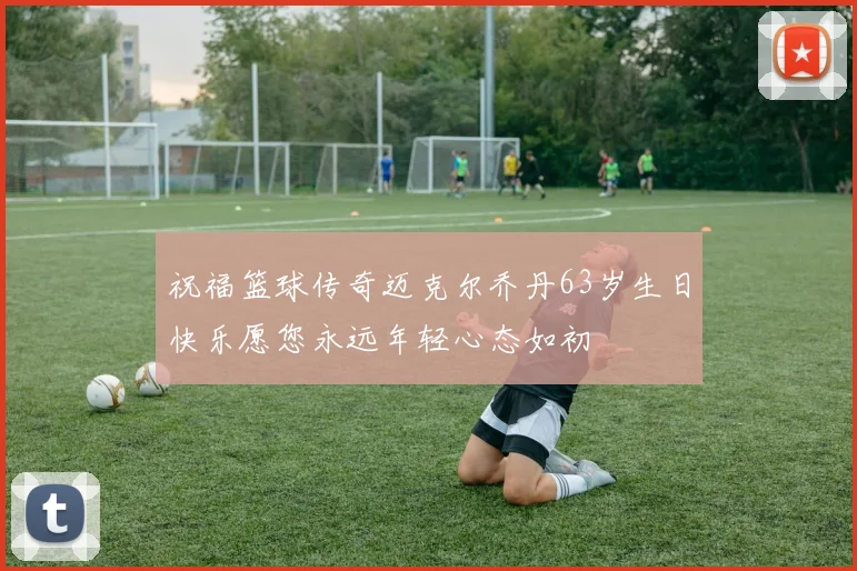 祝福篮球传奇迈克尔乔丹63岁生日快乐愿您永远年轻心态如初