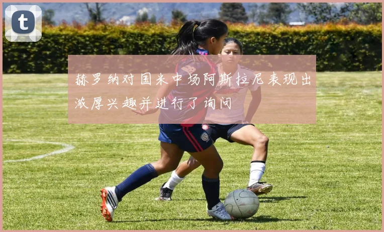 赫罗纳对国米中场阿斯拉尼表现出浓厚兴趣并进行了询问