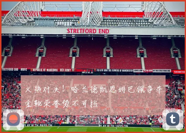 火热对决！哈兰德凯恩姆巴佩争夺金靴荣誉势不可挡