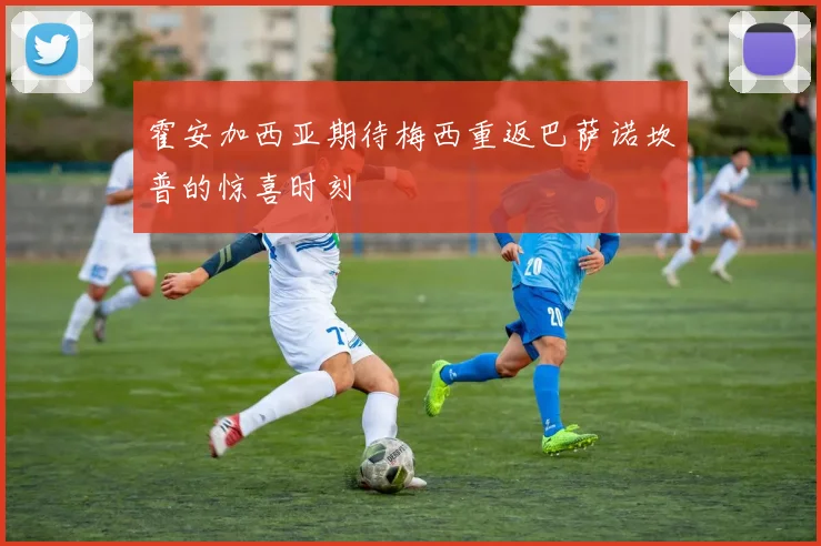 霍安加西亚期待梅西重返巴萨诺坎普的惊喜时刻