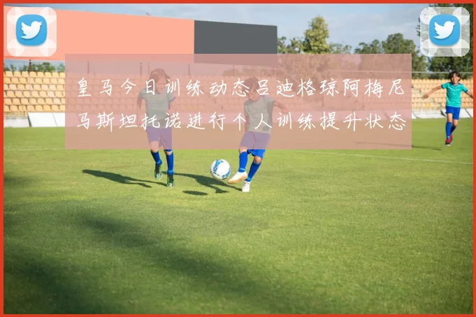 皇马今日训练动态吕迪格琼阿梅尼马斯坦托诺进行个人训练提升状态