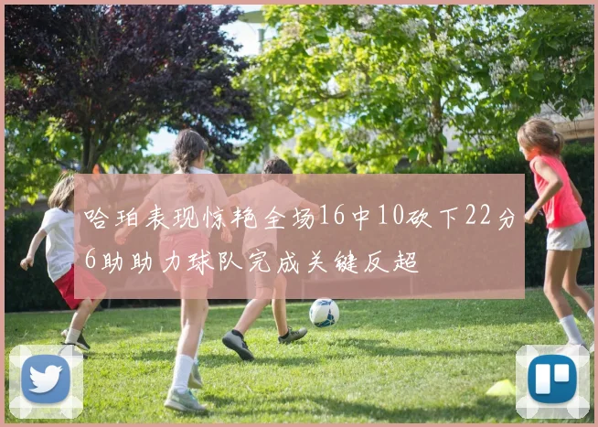 哈珀表现惊艳全场16中10砍下22分6助助力球队完成关键反超